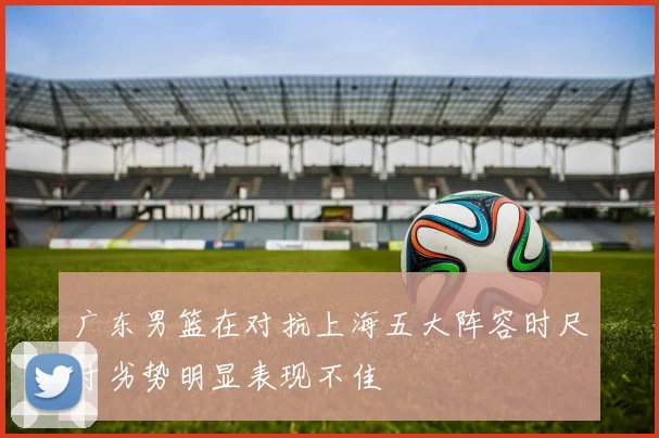 广东男篮在对抗上海五大阵容时尺寸劣势明显表现不佳