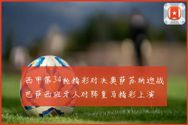 西甲第34轮精彩对决奥萨苏纳迎战巴萨西班牙人对阵皇马精彩上演