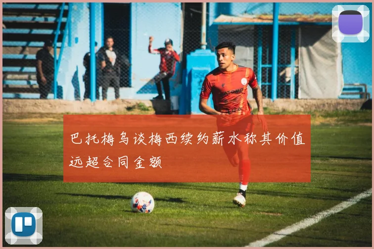 巴托梅乌谈梅西续约薪水称其价值远超合同金额