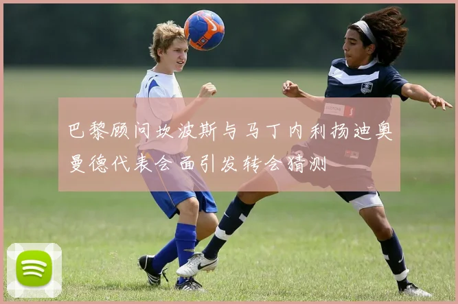 巴黎顾问坎波斯与马丁内利扬迪奥曼德代表会面引发转会猜测