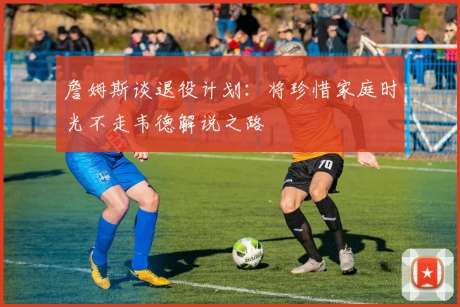 詹姆斯谈退役计划：将珍惜家庭时光不走韦德解说之路