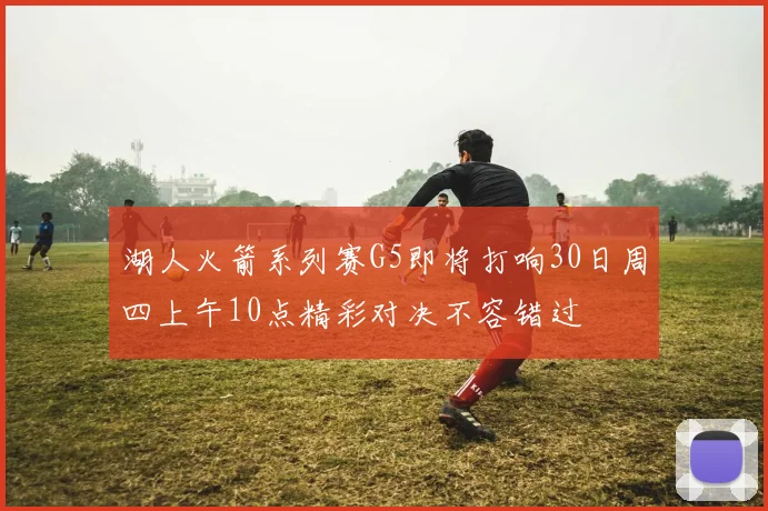 湖人火箭系列赛G5即将打响30日周四上午10点精彩对决不容错过