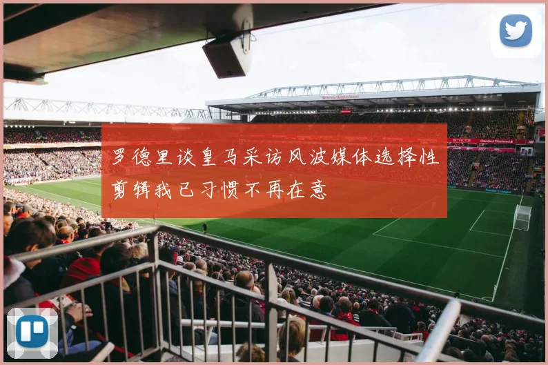 罗德里谈皇马采访风波媒体选择性剪辑我已习惯不再在意