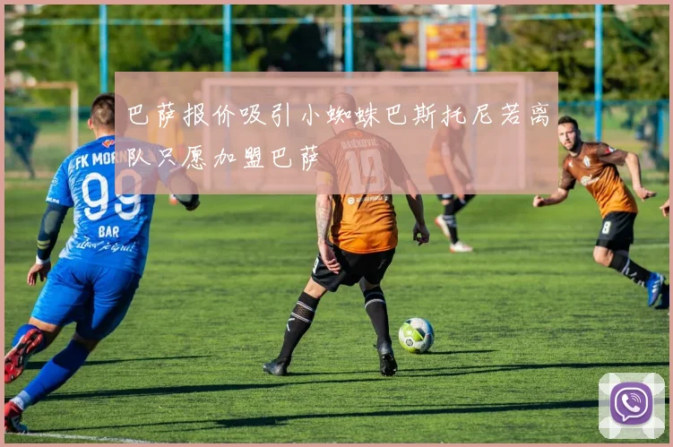 巴萨报价吸引小蜘蛛巴斯托尼若离队只愿加盟巴萨
