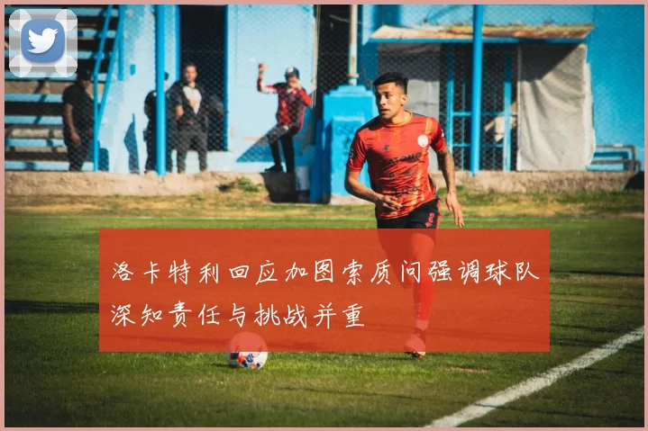 洛卡特利回应加图索质问强调球队深知责任与挑战并重
