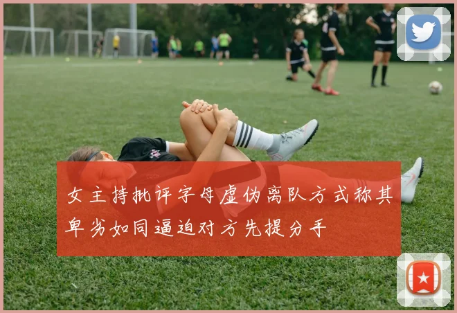 女主持批评字母虚伪离队方式称其卑劣如同逼迫对方先提分手