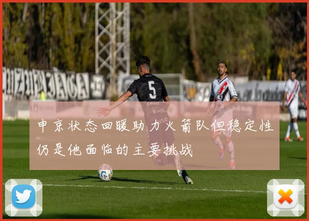 申京状态回暖助力火箭队但稳定性仍是他面临的主要挑战