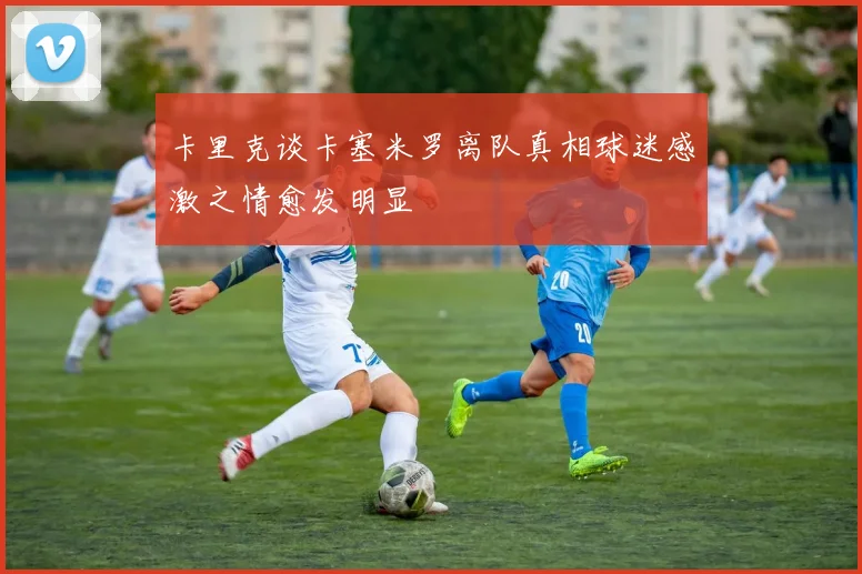 卡里克谈卡塞米罗离队真相球迷感激之情愈发明显