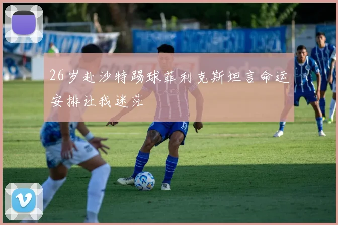 26岁赴沙特踢球菲利克斯坦言命运安排让我迷茫