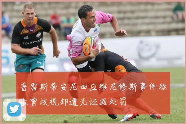 普雷斯蒂安尼回应维尼修斯事件称未曾歧视却遭无证据处罚