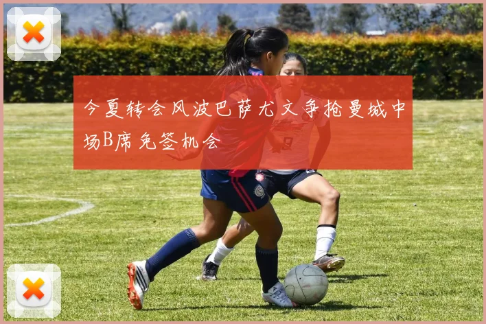 今夏转会风波巴萨尤文争抢曼城中场B席免签机会