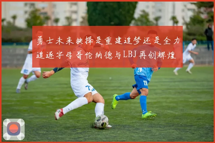勇士未来抉择是重建追梦还是全力追逐字母哥伦纳德与LBJ再创辉煌