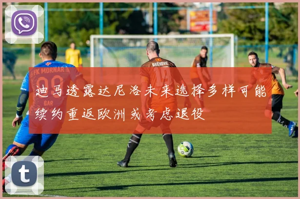 迪马透露达尼洛未来选择多样可能续约重返欧洲或考虑退役