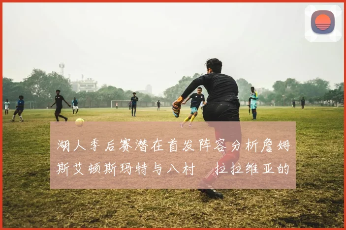 湖人季后赛潜在首发阵容分析詹姆斯艾顿斯玛特与八村塁拉拉维亚的组合前景