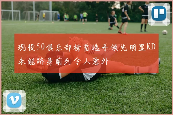 现役50俱乐部榜首选手领先明显KD未能跻身前列令人意外