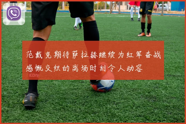 范戴克期待萨拉赫继续为红军奋战感慨交织的离场时刻令人动容