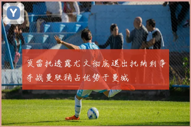 莫雷托透露尤文彻底退出托纳利争夺战曼联稍占优势于曼城