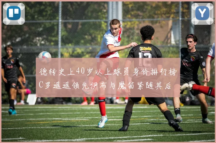 德转史上40岁以上球员身价排行榜C罗遥遥领先伊布与魔笛紧随其后