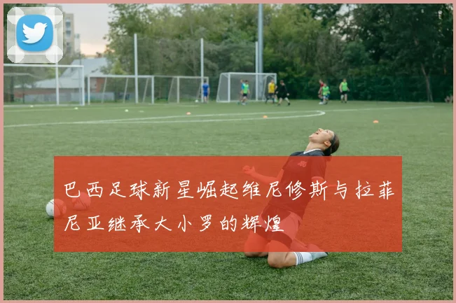 巴西足球新星崛起维尼修斯与拉菲尼亚继承大小罗的辉煌