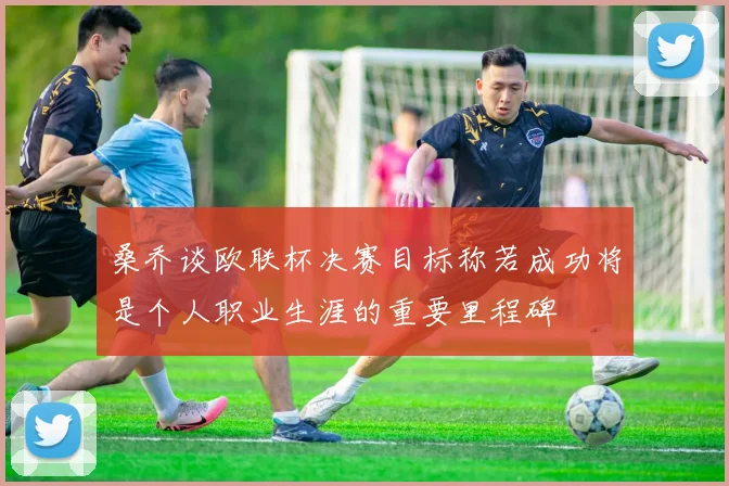 桑乔谈欧联杯决赛目标称若成功将是个人职业生涯的重要里程碑